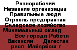 Разнорабочий › Название организации ­ Правильные люди › Отрасль предприятия ­ Складское хозяйство › Минимальный оклад ­ 28 000 - Все города Работа » Вакансии   . Дагестан респ.,Избербаш г.